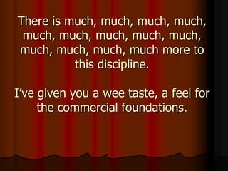 There is much, much, much, much,
much, much, much, much, much,
much, much, much, much more to
this discipline.
I’ve given you a wee taste, a feel for
the commercial foundations.
 