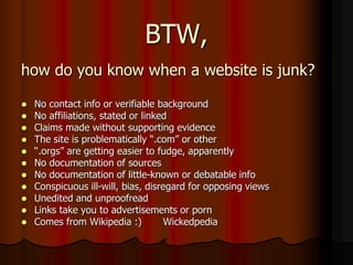 BTW,
how do you know when a website is junk?
 No contact info or verifiable background
 No affiliations, stated or linked
 Claims made without supporting evidence
 The site is problematically “.com” or other
 “.orgs” are getting easier to fudge, apparently
 No documentation of sources
 No documentation of little-known or debatable info
 Conspicuous ill-will, bias, disregard for opposing views
 Unedited and unproofread
 Links take you to advertisements or porn
 Comes from Wikipedia :) Wickedpedia
 