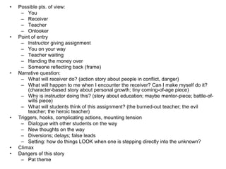 • Possible pts. of view:
– You
– Receiver
– Teacher
– Onlooker
• Point of entry
– Instructor giving assignment
– You on your way
– Teacher waiting
– Handing the money over
– Someone reflecting back (frame)
• Narrative question:
– What will receiver do? (action story about people in conflict, danger)
– What will happen to me when I encounter the receiver? Can I make myself do it?
(character-based story about personal growth; tiny coming-of-age piece)
– Why is instructor doing this? (story about education; maybe mentor-piece; battle-of-
wills piece)
– What will students think of this assignment? (the burned-out teacher; the evil
teacher; the heroic teacher)
• Triggers, hooks, complicating actions, mounting tension
– Dialogue with other students on the way
– New thoughts on the way
– Diversions; delays; false leads
– Setting: how do things LOOK when one is stepping directly into the unknown?
• Climax
• Dangers of this story
– Pat theme
 