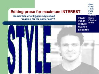 Editing prose for maximum INTEREST
Remember what Eggers says about
“reading for the sentences”? Power
Punch
Texture
Nuance
Elegance
Juicy
Crisp
Thick
Fluid
Flat
Smooth
Spare
Elliptical
Brittle
 