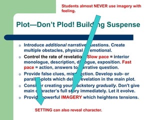 Plot—Don’t Plod! Building Suspense
o Introduce additional narrative questions. Create
multiple obstacles, physical or emotional.
o Control the rate of revelation. Slow pace = interior
monologue, description, dialogue, exposition. Fast
pace = action, answers to narrative question.
o Provide false clues, misdirection. Develop sub- or
parallel-plots which delay revelation in the main plot.
o Consider creating your backstory gradually. Don't give
main character’s full story immediately. Let it evolve.
o Provide powerful IMAGERY which heightens tensions.
Students almost NEVER use imagery with
feeling.
SETTING can also reveal character.
 
