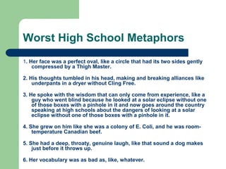 Worst High School Metaphors
1. Her face was a perfect oval, like a circle that had its two sides gently
compressed by a Thigh Master.
2. His thoughts tumbled in his head, making and breaking alliances like
underpants in a dryer without Cling Free.
3. He spoke with the wisdom that can only come from experience, like a
guy who went blind because he looked at a solar eclipse without one
of those boxes with a pinhole in it and now goes around the country
speaking at high schools about the dangers of looking at a solar
eclipse without one of those boxes with a pinhole in it.
4. She grew on him like she was a colony of E. Coli, and he was room-
temperature Canadian beef.
5. She had a deep, throaty, genuine laugh, like that sound a dog makes
just before it throws up.
6. Her vocabulary was as bad as, like, whatever.
 