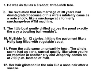 7. He was as tall as a six-foot, three-inch tree.
8. The revelation that his marriage of 30 years had
disintegrated because of his wife’s infidelity came as
a rude shock, like a surcharge at a formerly
surcharge-free ATM machine.
9. The little boat gently drifted across the pond exactly
the way a bowling ball wouldn’t.
10. McBride fell 12 stories, hitting the pavement like a
Hefty bag filled with vegetable soup.
11. From the attic came an unearthly howl. The whole
scene had an eerie, surreal quality, like when you’re
on vacation in another city and Jeopardy comes on
at 7:00 p.m. Instead of 7:30.
12. Her hair glistened in the rain like a nose hair after a
sneeze.
 