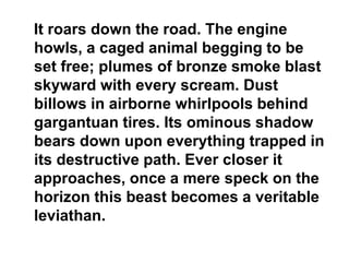 It roars down the road. The engine
howls, a caged animal begging to be
set free; plumes of bronze smoke blast
skyward with every scream. Dust
billows in airborne whirlpools behind
gargantuan tires. Its ominous shadow
bears down upon everything trapped in
its destructive path. Ever closer it
approaches, once a mere speck on the
horizon this beast becomes a veritable
leviathan.
 