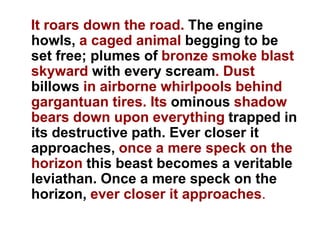 It roars down the road. The engine
howls, a caged animal begging to be
set free; plumes of bronze smoke blast
skyward with every scream. Dust
billows in airborne whirlpools behind
gargantuan tires. Its ominous shadow
bears down upon everything trapped in
its destructive path. Ever closer it
approaches, once a mere speck on the
horizon this beast becomes a veritable
leviathan. Once a mere speck on the
horizon, ever closer it approaches.
 