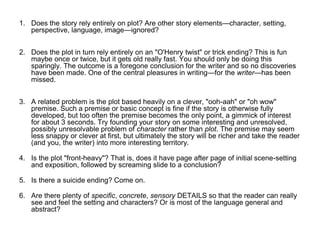 1. Does the story rely entirely on plot? Are other story elements—character, setting,
perspective, language, image—ignored?
2. Does the plot in turn rely entirely on an "O'Henry twist" or trick ending? This is fun
maybe once or twice, but it gets old really fast. You should only be doing this
sparingly. The outcome is a foregone conclusion for the writer and so no discoveries
have been made. One of the central pleasures in writing—for the writer—has been
missed.
3. A related problem is the plot based heavily on a clever, "ooh-aah" or "oh wow"
premise. Such a premise or basic concept is fine if the story is otherwise fully
developed, but too often the premise becomes the only point, a gimmick of interest
for about 3 seconds. Try founding your story on some interesting and unresolved,
possibly unresolvable problem of character rather than plot. The premise may seem
less snappy or clever at first, but ultimately the story will be richer and take the reader
(and you, the writer) into more interesting territory.
4. Is the plot "front-heavy"? That is, does it have page after page of initial scene-setting
and exposition, followed by screaming slide to a conclusion?
5. Is there a suicide ending? Come on.
6. Are there plenty of specific, concrete, sensory DETAILS so that the reader can really
see and feel the setting and characters? Or is most of the language general and
abstract?
 