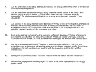 7. Are the characters in the story distinctive? Can you tell one apart from the other, or are they all
basically the same person?
8. Are the characters developed? Do you really know the central people in the story—their
desires, physical quirks, beliefs, contradictions? Does the main character leave an
impression? Do you know everything there is to know about the main character? (you
shouldn't!).
9. Are scenes* in the story distinctive and delineated? If they all kind of run together, chances are
there's a lot of inconsequential action which is diluting the best stuff so we can't see it or
experience it vividly. Go through and mark where scenes in the story begin and end, and
consider cleaner transitions from one scene to another.
10. Look at the scenes you've marked. Is each one sufficiently developed? Notice where some
good scene opportunities are being brushed over. These are places where you probably
SUMMARIZED or used EXPOSITION rather than developed the moment with sensory detail.
11. Are the scenes well-modulated? You want to alternate action, reflection, dialogue, and
exposition—not action scene followed by action scene followed by action scene. If there's no
modulation, the high points just run together with the low points and the story will feel
monotonous.
12. Is the point of view modulated? You want "distant shots" as well as detailed "close-ups."
13. Is there real engagement with language? Or, oops, is the prose style pretty much a soggy
paper towel?
 