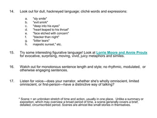 14. Look out for dull, hackneyed language; cliché words and expressions:
a. "sly smile"
b. "evil smirk"
c. "deep into his eyes"
d. "heart leaped to his throat"
e. "face etched with concern"
f. "blacker than night"
g. "bitter tears"
h. majestic sunset," etc.
15. Try some interesting figurative language! Look at Lorrie Moore and Annie Proulx
for evocative, surprising, moving, vivid, juicy metaphors and similes.
16. Watch out for monotonous sentence length and style; no rhythmic, modulated, or
otherwise engaging sentences.
17. Listen for voice—does your narrator, whether she's wholly omniscient, limited
omniscient, or first-person—have a distinctive way of talking?
* Scene = an unbroken stretch of time and action, usually in one place. Unlike a summary or
exposition, which may overview a broad period of time, a scene generally covers a brief,
detailed, circumscribed period. Scenes are almost like small stories in themselves.
 