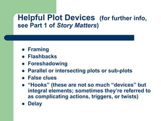 Helpful Plot Devices (for further info,
see Part 1 of Story Matters)
 Framing
 Flashbacks
 Foreshadowing
 Parallel or intersecting plots or sub-plots
 False clues
 “Hooks” (these are not so much “devices” but
integral elements; sometimes they’re referred to
as complicating actions, triggers, or twists)
 Delay
 