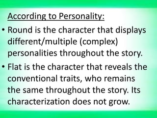 According to Personality:
• Round is the character that displays
different/multiple (complex)
personalities throughout the story.
• Flat is the character that reveals the
conventional traits, who remains
the same throughout the story. Its
characterization does not grow.
 