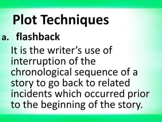 Plot Techniques
a. flashback
It is the writer’s use of
interruption of the
chronological sequence of a
story to go back to related
incidents which occurred prior
to the beginning of the story.
 