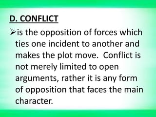 D. CONFLICT
is the opposition of forces which
ties one incident to another and
makes the plot move. Conflict is
not merely limited to open
arguments, rather it is any form
of opposition that faces the main
character.
 