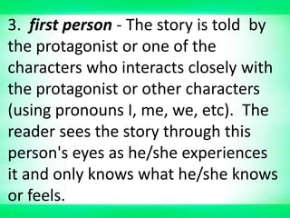 3. first person - The story is told by
the protagonist or one of the
characters who interacts closely with
the protagonist or other characters
(using pronouns I, me, we, etc). The
reader sees the story through this
person's eyes as he/she experiences
it and only knows what he/she knows
or feels.
 
