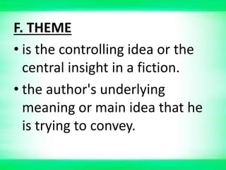 F. THEME
• is the controlling idea or the
central insight in a fiction.
• the author's underlying
meaning or main idea that he
is trying to convey.
 