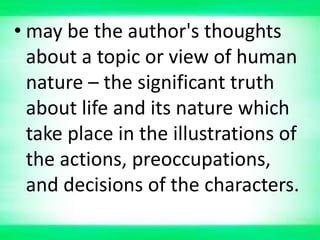 • may be the author's thoughts
about a topic or view of human
nature – the significant truth
about life and its nature which
take place in the illustrations of
the actions, preoccupations,
and decisions of the characters.
 