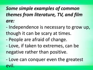 Some simple examples of common
themes from literature, TV, and film
are:
- Independence is necessary to grow up,
though it can be scary at times.
- People are afraid of change.
- Love, if taken to extremes, can be
negative rather than positive.
- Love can conquer even the greatest
evil.
 