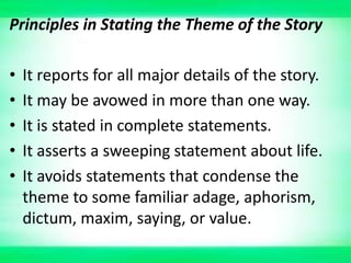 Principles in Stating the Theme of the Story
• It reports for all major details of the story.
• It may be avowed in more than one way.
• It is stated in complete statements.
• It asserts a sweeping statement about life.
• It avoids statements that condense the
theme to some familiar adage, aphorism,
dictum, maxim, saying, or value.
 