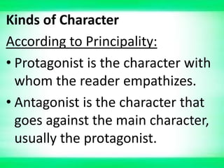 Kinds of Character
According to Principality:
• Protagonist is the character with
whom the reader empathizes.
• Antagonist is the character that
goes against the main character,
usually the protagonist.
 