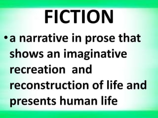 FICTION
•a narrative in prose that
shows an imaginative
recreation and
reconstruction of life and
presents human life
 