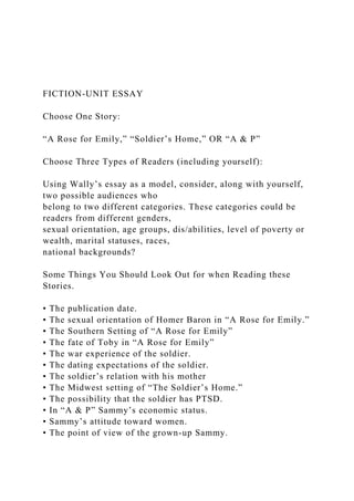 FICTION-UNIT ESSAY
Choose One Story:
“A Rose for Emily,” “Soldier’s Home,” OR “A & P”
Choose Three Types of Readers (including yourself):
Using Wally’s essay as a model, consider, along with yourself,
two possible audiences who
belong to two different categories. These categories could be
readers from different genders,
sexual orientation, age groups, dis/abilities, level of poverty or
wealth, marital statuses, races,
national backgrounds?
Some Things You Should Look Out for when Reading these
Stories.
• The publication date.
• The sexual orientation of Homer Baron in “A Rose for Emily.”
• The Southern Setting of “A Rose for Emily”
• The fate of Toby in “A Rose for Emily”
• The war experience of the soldier.
• The dating expectations of the soldier.
• The soldier’s relation with his mother
• The Midwest setting of “The Soldier’s Home.”
• The possibility that the soldier has PTSD.
• In “A & P” Sammy’s economic status.
• Sammy’s attitude toward women.
• The point of view of the grown-up Sammy.
 