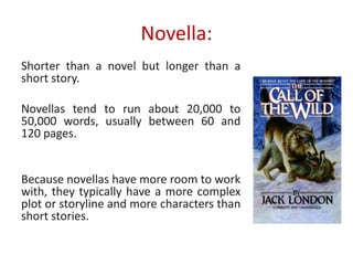 Novella:
Shorter than a novel but longer than a
short story.
Novellas tend to run about 20,000 to
50,000 words, usually between 60 and
120 pages.
Because novellas have more room to work
with, they typically have a more complex
plot or storyline and more characters than
short stories.
 