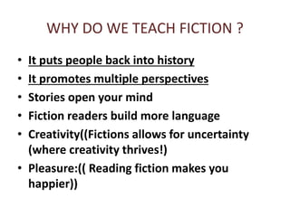 WHY DO WE TEACH FICTION ?
• It puts people back into history
• It promotes multiple perspectives
• Stories open your mind
• Fiction readers build more language
• Creativity((Fictions allows for uncertainty
(where creativity thrives!)
• Pleasure:(( Reading fiction makes you
happier))
 