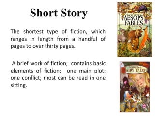 Short Story
The shortest type of fiction, which
ranges in length from a handful of
pages to over thirty pages.
A brief work of fiction; contains basic
elements of fiction; one main plot;
one conflict; most can be read in one
sitting.
 