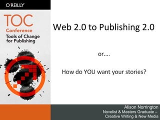 Web 2.0 to Publishing 2.0 or…. How do YOU want your stories? Alison Norrington Novelist & Masters Graduate –  Creative Writing & New Media 