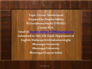 Topic: Fiction-Nonfictional
Prepared by: DrashtiMehta
PG EnrollmentNo:PG13101021
CourseM.A.
Email id: drashti.mehta.111993@gmail.com
Submittedto: Smt.S.B.Gardi, Department of
English,Maharaja Krishnakumarsinghji
BhavnagarUniversity
BhavnagarUniversity
Bhavnagar(Gujarat-India)
 