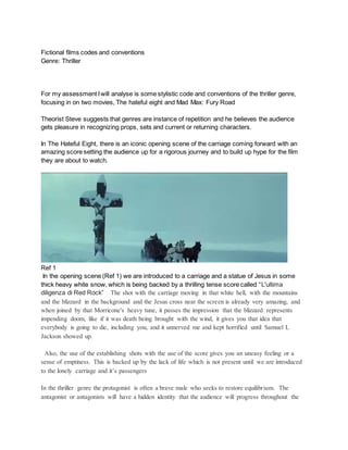 Fictional films codes and conventions
Genre: Thriller
For my assessment Iwill analyse is some stylistic code and conventions of the thriller genre,
focusing in on two movies, The hateful eight and Mad Max: Fury Road
Theorist Steve suggests that genres are instance of repetition and he believes the audience
gets pleasure in recognizing props, sets and current or returning characters.
In The Hateful Eight, there is an iconic opening scene of the carriage coming forward with an
amazing score setting the audience up for a rigorous journey and to build up hype for the film
they are about to watch.
Ref 1
In the opening scene (Ref 1) we are introduced to a carriage and a statue of Jesus in some
thick heavy white snow, which is being backed by a thrilling tense score called “L'ultima
diligenza di Red Rock” The shot with the carriage moving in that white hell, with the mountains
and the blizzard in the background and the Jesus cross near the screen is already very amazing, and
when joined by that Morricone's heavy tune, it passes the impression that the blizzard represents
impending doom, like if it was death being brought with the wind, it gives you that idea that
everybody is going to die, including you, and it unnerved me and kept horrified until Samuel L
Jackson showed up.
Also, the use of the establishing shots with the use of the score gives you an uneasy feeling or a
sense of emptiness. This is backed up by the lack of life which is not present until we are introduced
to the lonely carriage and it’s passengers
In the thriller genre the protagonist is often a brave male who seeks to restore equilibrium. The
antagonist or antagonists will have a hidden identity that the audience will progress throughout the
 