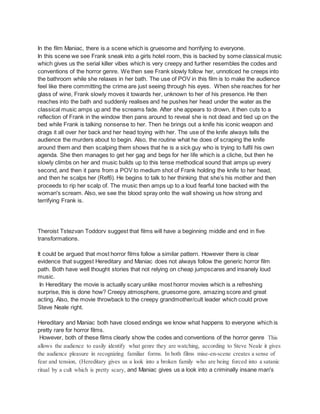 In the film Maniac, there is a scene which is gruesome and horrifying to everyone.
In this scene we see Frank sneak into a girls hotel room, this is backed by some classical music
which gives us the serial killer vibes which is very creepy and further resembles the codes and
conventions of the horror genre. We then see Frank slowly follow her, unnoticed he creeps into
the bathroom while she relaxes in her bath. The use of POV in this film is to make the audience
feel like there committing the crime are just seeing through his eyes. When she reaches for her
glass of wine, Frank slowly moves it towards her, unknown to her of his presence. He then
reaches into the bath and suddenly realises and he pushes her head under the water as the
classical music amps up and the screams fade. After she appears to drown, it then cuts to a
reflection of Frank in the window then pans around to reveal she is not dead and tied up on the
bed while Frank is talking nonsense to her. Then he brings out a knife his iconic weapon and
drags it all over her back and her head toying with her. The use of the knife always tells the
audience the murders about to begin. Also, the routine what he does of scraping the knife
around them and then scalping them shows that he is a sick guy who is trying to fulfil his own
agenda. She then manages to get her gag and begs for her life which is a cliche, but then he
slowly climbs on her and music builds up to this tense methodical sound that amps up every
second, and then it pans from a POV to medium shot of Frank holding the knife to her head,
and then he scalps her (Ref6). He begins to talk to her thinking that she’s his mother and then
proceeds to rip her scalp of. The music then amps up to a loud fearful tone backed with the
woman's scream. Also, we see the blood spray onto the wall showing us how strong and
terrifying Frank is.
Theroist Tstezvan Toddorv suggest that films will have a beginning middle and end in five
transformations.
It could be argued that most horror films follow a similar pattern. However there is clear
evidence that suggest Hereditary and Maniac does not always follow the generic horror film
path. Both have well thought stories that not relying on cheap jumpscares and insanely loud
music.
In Hereditary the movie is actually scary unlike most horror movies which is a refreshing
surprise, this is done how? Creepy atmosphere, gruesome gore, amazing score and great
acting. Also, the movie throwback to the creepy grandmother/cult leader which could prove
Steve Neale right.
Hereditary and Maniac both have closed endings we know what happens to everyone which is
pretty rare for horror films.
However, both of these films clearly show the codes and conventions of the horror genre This
allows the audience to easily identify what genre they are watching, according to Steve Neale it gives
the audience pleasure in recognizing familiar forms. In both films mise-en-scene creates a sense of
fear and tension, (Hereditary gives us a look into a broken family who are being forced into a satanic
ritual by a cult which is pretty scary, and Maniac gives us a look into a criminally insane man's
 