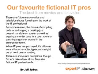 Our favourite fictional IT pros
            The best from movies and television
There aren’t too many movies and
television shows focusing on the work of
the IT professional.
For some reason, the drama of compiling
code or re-imaging a desktop just doesn’t
translate on screen as well as arguing a
murder case in a court room or patching
a gunshot wound in the emergency room.
When IT pros are portrayed, it’s often as
an ancillary character, type-cast straight
out of nerd central casting.
There are some rare exceptions, though.
So let’s take a look at our favourite
fictional IT professionals.                  Image courtesy of imagerymajestic / FreeDigitalPhotos.net



              By Jeff Jedras
 