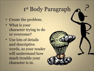 1 st Body Paragraph Create the problem. What is your character trying to do or overcome? Use lots of details and descriptive words, so your reader will understand how much trouble your character is in.