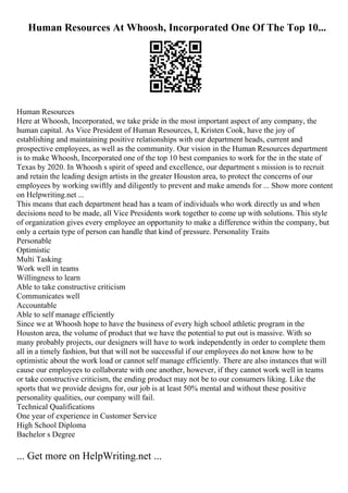 Human Resources At Whoosh, Incorporated One Of The Top 10...
Human Resources
Here at Whoosh, Incorporated, we take pride in the most important aspect of any company, the
human capital. As Vice President of Human Resources, I, Kristen Cook, have the joy of
establishing and maintaining positive relationships with our department heads, current and
prospective employees, as well as the community. Our vision in the Human Resources department
is to make Whoosh, Incorporated one of the top 10 best companies to work for the in the state of
Texas by 2020. In Whoosh s spirit of speed and excellence, our department s mission is to recruit
and retain the leading design artists in the greater Houston area, to protect the concerns of our
employees by working swiftly and diligently to prevent and make amends for ... Show more content
on Helpwriting.net ...
This means that each department head has a team of individuals who work directly us and when
decisions need to be made, all Vice Presidents work together to come up with solutions. This style
of organization gives every employee an opportunity to make a difference within the company, but
only a certain type of person can handle that kind of pressure. Personality Traits
Personable
Optimistic
Multi Tasking
Work well in teams
Willingness to learn
Able to take constructive criticism
Communicates well
Accountable
Able to self manage efficiently
Since we at Whoosh hope to have the business of every high school athletic program in the
Houston area, the volume of product that we have the potential to put out is massive. With so
many probably projects, our designers will have to work independently in order to complete them
all in a timely fashion, but that will not be successful if our employees do not know how to be
optimistic about the work load or cannot self manage efficiently. There are also instances that will
cause our employees to collaborate with one another, however, if they cannot work well in teams
or take constructive criticism, the ending product may not be to our consumers liking. Like the
sports that we provide designs for, our job is at least 50% mental and without these positive
personality qualities, our company will fail.
Technical Qualifications
One year of experience in Customer Service
High School Diploma
Bachelor s Degree
... Get more on HelpWriting.net ...
 