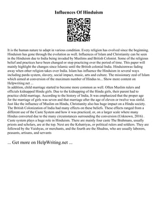 Influences Of Hinduism
It is the human nature to adapt in various condition. Every religion has evolved since the beginning.
Hinduism has gone through the evolution as well. Influences of Islam and Christianity can be seen
in the Hinduism due to India being invaded by Muslims and British Colonist. Some of the religious
belief and practices have been changed or stop practicing over the period of time. This paper will
mainly highlight the changes since Islamic until the British colonial India. Hinduismwas fading
away when other religion takes over India. Islam has influence the Hinduism in several ways
including parda system, slavery, social impact, music, arts and culture. The missionary zeal of Islam
which aimed at conversion of the maximum number of Hindus to... Show more content on
Helpwriting.net ...
In addition, child marriage started to become more common as well. Often Muslim rulers and
officials kidnapped Hindu girls. Due to the kidnapping of the Hindu girls, their parent had to
practice child marriage. According to the history of India, It was emphasized that the proper age
for the marriage of girls was seven and that marriage after the age of eleven or twelve was sinful.
Just like the influence of Muslim on Hindu, Christianity also has huge impact on a Hindu society.
The British Colonization of India had many effects on these beliefs. These effects ranged from a
different use of the Caste System and how it was practiced, or, on a larger scale where many
Hindus converted due to the many circumstances surrounding the conversion (Unknown, 2016) .
Caste system plays a huge role in Hinduism. There are mainly four caste The Brahmans, usually
priests and scholars, are at the top. Next are the Kshatriyas, or political rulers and soldiers. They are
followed by the Vaishyas, or merchants, and the fourth are the Shudras, who are usually laborers,
peasants, artisans, and servants
... Get more on HelpWriting.net ...
 