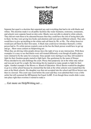 Separate But Equal
Separate but equal is a doctrine that separated any and everything that had to do with blacks and
whites. This doctrine made it so all public facilities like water fountains, restrooms, restaurants,
and schools were separate based on skin color. Blacks were not able to attend to white schools.
They did not want them to be educated because then they could have the risk of losing their jobs
to them. So they were giving less books and attention and were put in different schools. They also
would have to give up anything to the whites and call them by Mr. or Ms.. The whites however
would just call them by their first name. A black man could never introduce themself, a white
person had to. If a white person wanted a seat on the bus the black person would have to get up
and go... Show more content on Helpwriting.net ...
When they are driving white people always have the right of way at any intersection. With these
examples it is easy to see that blacks were still treated differently even though all public places
were claimed to be the same for everyone. Since people were starting to see they still needed to
fight for their freedom people started to fight back. One gentleman by the name of Homer
Plessy decided to try and challenge the court. Plessy then purposely sat in the white only railcar
and was put in jail for a night. By him doing this he inspired so many people to fight for their
rights. Another example is the Brown vs. Board of Education. Oliver Brown wanted his daughter
to go to a white school because he claimed that the kids at the white schools were treated then the
ones at the black schools. His daughter was then not accepted into the school and Oliver brown was
then in a lawsuit. This court case went before the court and they even admitted that it was a little
unfair but still sustained the ВЁSeparate but Equal ActВЁ. Even though these results didn t come
into place right then overtime it started to make a
... Get more on HelpWriting.net ...
 