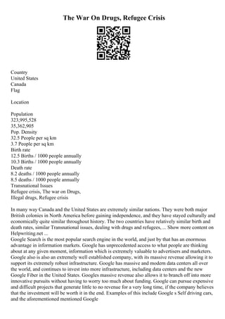 The War On Drugs, Refugee Crisis
Country
United States
Canada
Flag
Location
Population
323,995,528
35,362,905
Pop. Density
32.5 People per sq km
3.7 People per sq km
Birth rate
12.5 Births / 1000 people annually
10.3 Births / 1000 people annually
Death rate
8.2 deaths / 1000 people annually
8.5 deaths / 1000 people annually
Transnational Issues
Refugee crisis, The war on Drugs,
Illegal drugs, Refugee crisis
In many way Canada and the United States are extremely similar nations. They were both major
British colonies in North America before gaining independence, and they have stayed culturally and
economically quite similar throughout history. The two countries have relatively similar birth and
death rates, similar Transnational issues, dealing with drugs and refugees, ... Show more content on
Helpwriting.net ...
Google Search is the most popular search engine in the world, and just by that has an enormous
advantage in information markets. Google has unprecedented access to what people are thinking
about at any given moment, information which is extremely valuable to advertisers and marketers.
Google also is also an extremely well established company, with its massive revenue allowing it to
support its extremely robust infrastructure. Google has massive and modern data centers all over
the world, and continues to invest into more infrastructure, including data centers and the new
Google Fiber in the United States. Googles massive revenue also allows it to branch off into more
innovative pursuits without having to worry too much about funding. Google can pursue expensive
and difficult projects that generate little to no revenue for a very long time, if the company believes
that the investment will be worth it in the end. Examples of this include Google s Self driving cars,
and the aforementioned mentioned Google
 