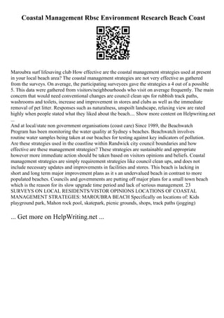 Coastal Management Rbsc Environment Research Beach Coast
Maroubra surf lifesaving club How effective are the coastal management strategies used at present
in your local beach area? The coastal management strategies are not very effective as gathered
from the surveys. On average, the participating surveyees gave the strategies a 4 out of a possible
5. This data were gathered from visitors/neighbourhoods who visit on average frequently. The main
concern that would need conventional changes are council clean ups for rubbish track paths,
washrooms and toilets, increase and improvement in stores and clubs as well as the immediate
removal of pet litter. Responses such as naturalness, unspoilt landscape, relaxing view are rated
highly when people stated what they liked about the beach.... Show more content on Helpwriting.net
...
And at local/state non government organisations (coast care) Since 1989, the Beachwatch
Program has been monitoring the water quality at Sydney s beaches. Beachwatch involves
routine water samples being taken at our beaches for testing against key indicators of pollution.
Are these strategies used in the coastline within Randwick city council boundaries and how
effective are these management strategies? These strategies are sustainable and appropriate
however more immediate action should be taken based on visitors opinions and beliefs. Coastal
management strategies are simply requirement strategies like council clean ups, and does not
include necessary updates and improvements in facilities and stores. This beach is lacking in
short and long term major improvement plans as it s an undervalued beach in contrast to more
populated beaches. Councils and governments are putting off major plans for a small town beach
which is the reason for its slow upgrade time period and lack of serious management. 23
SURVEYS ON LOCAL RESIDENTS/VISTOR OPINIONS LOCATIONS OF COASTAL
MANAGEMENT STRATEGIES: MAROUBRA BEACH Specifically on locations of: Kids
playground park, Mahon rock pool, skatepark, picnic grounds, shops, track paths (jogging)
... Get more on HelpWriting.net ...
 