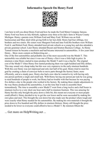 Informative Speech On Henry Ford
I am here to tell you about Henry Ford and how he made the Ford Motor Company famous.
Henry Ford was born on July thirtieth, eighteen sixty three at his dad s farm in Wayne County
Michigan. Henry s parents were William Ford and Mary Ford. William was an Irish
businessman and Mary died while giving birth to her last child. Henry had four siblings, two
brothers and two sisters. His sisters were Margaret Ford and Jane Ford.His brothers were William
Ford Jr. and Robert Ford. Henry attended local private schools as a young boy and also attended a
private grammar school. Later Henry attended Bryant and Stratton Business College. As Henry
Turned sixteen he became a machinist and had became interested in automobiles. A few years later
Henry... Show more content on Helpwriting.net ...
One of the first automobiles and probable one of the most successful was the Model T. This
automobile was reliable but since it was one of Henry s first it was a little high in price. In
nineteen o nine Henry started to mass produce the Model T and it was a big hit. The original
cost of the Model T when Henry first started producing them was eight hundred and fifty dollars.
This may sound very cheap today but this was very expensive in the early nineteen hundreds.
With this cost Henry was not impressed and only met half of his goal. Henry tried to meet his
goal by creating a chain of conveyer belts to move parts through the factory faster, more
efficiently, and at a steady pace. Henry also had a new idea he wanted to try with having only
one person perform a single and small task. With Henry having one person per task he was going
to need hundreds of people to work, but Henry had no trouble with that because he was paying
five dollars a day to the people who worked in his factory. By making these simple adjustments to
the way Henry produced the automobiles, it cut the time that it took to assemble them
tremendously. The time to assemble a new Model T went from a long twelve and a half hours in
nineteen twelve to a very short one hour and a half in nineteen fourteen. This was amazing for
Henry but this only brought the price down a little bit, this meant not everyone or most people
could afford it. Henry decided to try to get the cost lower and he soon succeeded by making his
own glass and steel. This brought the cost down but also made sure the product where tough and
were exactly what Henry needed for his automobiles. By making his own materials it brought the
price down to five hundred and fifty dollars in nineteen thirteen. Henry still thought the price
needed to be lower so everyone could afford to have a Model T. By nineteen fifteen the
... Get more on HelpWriting.net ...
 