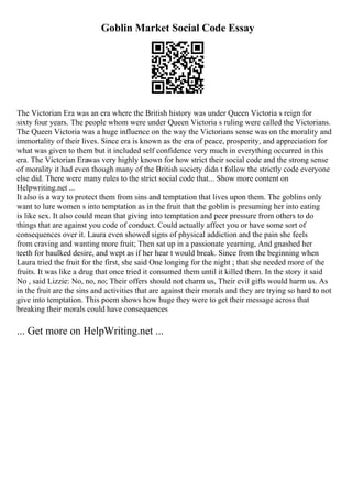 Goblin Market Social Code Essay
The Victorian Era was an era where the British history was under Queen Victoria s reign for
sixty four years. The people whom were under Queen Victoria s ruling were called the Victorians.
The Queen Victoria was a huge influence on the way the Victorians sense was on the morality and
immortality of their lives. Since era is known as the era of peace, prosperity, and appreciation for
what was given to them but it included self confidence very much in everything occurred in this
era. The Victorian Erawas very highly known for how strict their social code and the strong sense
of morality it had even though many of the British society didn t follow the strictly code everyone
else did. There were many rules to the strict social code that... Show more content on
Helpwriting.net ...
It also is a way to protect them from sins and temptation that lives upon them. The goblins only
want to lure women s into temptation as in the fruit that the goblin is presuming her into eating
is like sex. It also could mean that giving into temptation and peer pressure from others to do
things that are against you code of conduct. Could actually affect you or have some sort of
consequences over it. Laura even showed signs of physical addiction and the pain she feels
from craving and wanting more fruit; Then sat up in a passionate yearning, And gnashed her
teeth for baulked desire, and wept as if her hear t would break. Since from the beginning when
Laura tried the fruit for the first, she said One longing for the night ; that she needed more of the
fruits. It was like a drug that once tried it consumed them until it killed them. In the story it said
No , said Lizzie: No, no, no; Their offers should not charm us, Their evil gifts would harm us. As
in the fruit are the sins and activities that are against their morals and they are trying so hard to not
give into temptation. This poem shows how huge they were to get their message across that
breaking their morals could have consequences
... Get more on HelpWriting.net ...
 