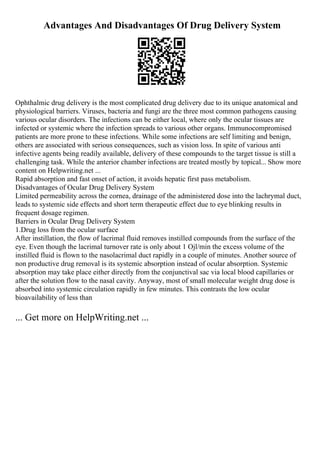 Advantages And Disadvantages Of Drug Delivery System
Ophthalmic drug delivery is the most complicated drug delivery due to its unique anatomical and
physiological barriers. Viruses, bacteria and fungi are the three most common pathogens causing
various ocular disorders. The infections can be either local, where only the ocular tissues are
infected or systemic where the infection spreads to various other organs. Immunocompromised
patients are more prone to these infections. While some infections are self limiting and benign,
others are associated with serious consequences, such as vision loss. In spite of various anti
infective agents being readily available, delivery of these compounds to the target tissue is still a
challenging task. While the anterior chamber infections are treated mostly by topical... Show more
content on Helpwriting.net ...
Rapid absorption and fast onset of action, it avoids hepatic first pass metabolism.
Disadvantages of Ocular Drug Delivery System
Limited permeability across the cornea, drainage of the administered dose into the lachrymal duct,
leads to systemic side effects and short term therapeutic effect due to eye blinking results in
frequent dosage regimen.
Barriers in Ocular Drug Delivery System
1.Drug loss from the ocular surface
After instillation, the flow of lacrimal fluid removes instilled compounds from the surface of the
eye. Even though the lacrimal turnover rate is only about 1 Ојl/min the excess volume of the
instilled fluid is flown to the nasolacrimal duct rapidly in a couple of minutes. Another source of
non productive drug removal is its systemic absorption instead of ocular absorption. Systemic
absorption may take place either directly from the conjunctival sac via local blood capillaries or
after the solution flow to the nasal cavity. Anyway, most of small molecular weight drug dose is
absorbed into systemic circulation rapidly in few minutes. This contrasts the low ocular
bioavailability of less than
... Get more on HelpWriting.net ...
 