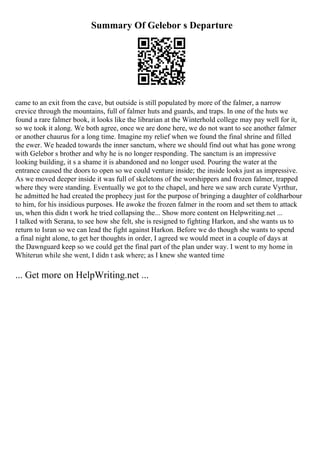 Summary Of Gelebor s Departure
came to an exit from the cave, but outside is still populated by more of the falmer, a narrow
crevice through the mountains, full of falmer huts and guards, and traps. In one of the huts we
found a rare falmer book, it looks like the librarian at the Winterhold college may pay well for it,
so we took it along. We both agree, once we are done here, we do not want to see another falmer
or another chaurus for a long time. Imagine my relief when we found the final shrine and filled
the ewer. We headed towards the inner sanctum, where we should find out what has gone wrong
with Gelebor s brother and why he is no longer responding. The sanctum is an impressive
looking building, it s a shame it is abandoned and no longer used. Pouring the water at the
entrance caused the doors to open so we could venture inside; the inside looks just as impressive.
As we moved deeper inside it was full of skeletons of the worshippers and frozen falmer, trapped
where they were standing. Eventually we got to the chapel, and here we saw arch curate Vyrthur,
he admitted he had created the prophecy just for the purpose of bringing a daughter of coldharbour
to him, for his insidious purposes. He awoke the frozen falmer in the room and set them to attack
us, when this didn t work he tried collapsing the... Show more content on Helpwriting.net ...
I talked with Serana, to see how she felt, she is resigned to fighting Harkon, and she wants us to
return to Isran so we can lead the fight against Harkon. Before we do though she wants to spend
a final night alone, to get her thoughts in order, I agreed we would meet in a couple of days at
the Dawnguard keep so we could get the final part of the plan under way. I went to my home in
Whiterun while she went, I didn t ask where; as I knew she wanted time
... Get more on HelpWriting.net ...
 
