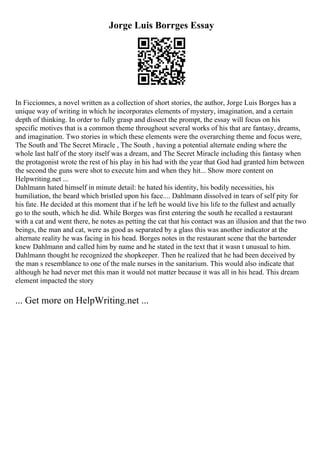 Jorge Luis Borrges Essay
In Ficcionnes, a novel written as a collection of short stories, the author, Jorge Luis Borges has a
unique way of writing in which he incorporates elements of mystery, imagination, and a certain
depth of thinking. In order to fully grasp and dissect the prompt, the essay will focus on his
specific motives that is a common theme throughout several works of his that are fantasy, dreams,
and imagination. Two stories in which these elements were the overarching theme and focus were,
The South and The Secret Miracle , The South , having a potential alternate ending where the
whole last half of the story itself was a dream, and The Secret Miracle including this fantasy when
the protagonist wrote the rest of his play in his had with the year that God had granted him between
the second the guns were shot to execute him and when they hit... Show more content on
Helpwriting.net ...
Dahlmann hated himself in minute detail: he hated his identity, his bodily necessities, his
humiliation, the beard which bristled upon his face.... Dahlmann dissolved in tears of self pity for
his fate. He decided at this moment that if he left he would live his life to the fullest and actually
go to the south, which he did. While Borges was first entering the south he recalled a restaurant
with a cat and went there, he notes as petting the cat that his contact was an illusion and that the two
beings, the man and cat, were as good as separated by a glass this was another indicator at the
alternate reality he was facing in his head. Borges notes in the restaurant scene that the bartender
knew Dahlmann and called him by name and he stated in the text that it wasn t unusual to him.
Dahlmann thought he recognized the shopkeeper. Then he realized that he had been deceived by
the man s resemblance to one of the male nurses in the sanitarium. This would also indicate that
although he had never met this man it would not matter because it was all in his head. This dream
element impacted the story
... Get more on HelpWriting.net ...
 