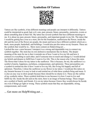 Symbolism Of Tattoos
Tattoos are like symbols, it has different meanings and people can interpret it differently. Tattoos
could be interpreted as good, bad, evil, cute, past, present, future, personality, memories, events or
about something dear in their life. My tattoo has several symbols that have different meanings to
me. It is about my past, present, future, personality, and important people in my life. The tattoo that
I would be getting has a rose as a stem, dirt for the foundation, sunfloweras the flower, inside the
dirt and the root of the flower are people, the steam and leaves have different symbols which are a
book, more people, basketball, and buildings. I would also put this tattoo on my forearm. These are
the symbols that would be in... Show more content on Helpwriting.net ...
I picked the rose s stem because I interpret it as a strong and dependable way to connect my
symbols together. The stem has its own defensive mechanism like its thorns. The deeper
meaning of the stem for me is that it reminds me of how I want to live my life and how it
connects to everything to each other, and if someone tries to touch and change it, I would defend
my beliefs and dreams to fulfill how I want to live life. This is the reason why I chose this stem.
The flower that I chose for my tattoo is the sunflower. This is because, for me, the sunflower is a
symbol of purity, happiness, joyfulness, compassionate, and optimistic. These personalities are
a symbol to remind me this is how I want to live my life, like living life happily and full of
optimism. Therefore, I chose the sunflower as my flower in my tattoo. I would put this tattoo on
my forearm because it is easy to look at and remind me of what these symbols bring and mean. It
is also an easy way to show people because there should be no shame in it. These are the outline
of my symbolic tattoo. These symbols hold dear to me because it is how I want to live and
fulfill my life. Inside the dirt and on the stem, there is an image of human beings. These images
are a symbol of family and friends. It is on my tattoo because I know they would always be beside
me even if things go right or wrong. These symbols mean that they are dependable, strong,
compassionate, and would
... Get more on HelpWriting.net ...
 