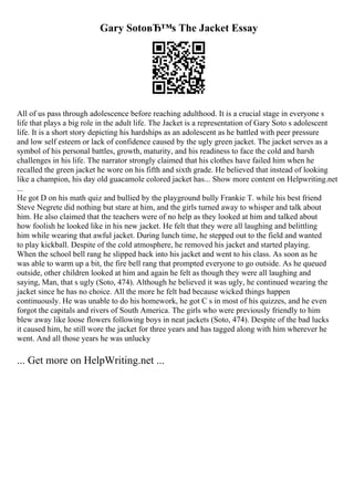 Gary SotoвЂ™s The Jacket Essay
All of us pass through adolescence before reaching adulthood. It is a crucial stage in everyone s
life that plays a big role in the adult life. The Jacket is a representation of Gary Soto s adolescent
life. It is a short story depicting his hardships as an adolescent as he battled with peer pressure
and low self esteem or lack of confidence caused by the ugly green jacket. The jacket serves as a
symbol of his personal battles, growth, maturity, and his readiness to face the cold and harsh
challenges in his life. The narrator strongly claimed that his clothes have failed him when he
recalled the green jacket he wore on his fifth and sixth grade. He believed that instead of looking
like a champion, his day old guacamole colored jacket has... Show more content on Helpwriting.net
...
He got D on his math quiz and bullied by the playground bully Frankie T. while his best friend
Steve Negrete did nothing but stare at him, and the girls turned away to whisper and talk about
him. He also claimed that the teachers were of no help as they looked at him and talked about
how foolish he looked like in his new jacket. He felt that they were all laughing and belittling
him while wearing that awful jacket. During lunch time, he stepped out to the field and wanted
to play kickball. Despite of the cold atmosphere, he removed his jacket and started playing.
When the school bell rang he slipped back into his jacket and went to his class. As soon as he
was able to warm up a bit, the fire bell rang that prompted everyone to go outside. As he queued
outside, other children looked at him and again he felt as though they were all laughing and
saying, Man, that s ugly (Soto, 474). Although he believed it was ugly, he continued wearing the
jacket since he has no choice. All the more he felt bad because wicked things happen
continuously. He was unable to do his homework, he got C s in most of his quizzes, and he even
forgot the capitals and rivers of South America. The girls who were previously friendly to him
blew away like loose flowers following boys in neat jackets (Soto, 474). Despite of the bad lucks
it caused him, he still wore the jacket for three years and has tagged along with him wherever he
went. And all those years he was unlucky
... Get more on HelpWriting.net ...
 