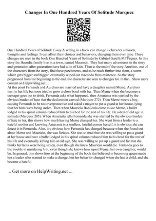 Changes In One Hundred Years Of Solitude Marquez
One Hundred Years of Solitude Essay A setting in a book can change a character s moods,
thoughts and feelings. It can affect their choices and behaviors, changing them over time. These
changes are seen in the book One Hundred Years of Solitude by Gabriel GarcГa MГЎrquez. In this
story the Buendia family live in a town, named Macondo. They had many adventures in the story
and generation after generation have had a lot of kids. Then at the end of the story Aurelino, one of
the characters from the story, find these parchments, and as he reads further into them, a storm
which gets bigger and bigger, eventually wiped out macondo from existence. As the story
progressed from the beginning to the end, the character are seen to changea lot. In the... Show more
content on Helpwriting.net ...
At this point Fernanda and Aurelino are married and have a daughter named Meme. Aurelino
isn t in her life but soon tried to grow a close bond with her. Then Meme when she becomes a
teenager goes out to drink. Fernanda asks what happened, then Amaranta was startled by the
obvious burden of hate that the declaration carried (Marquez 272). Then Meme meets a boy,
causing Fernanda to be too overprotective and asked a mayor to put a guard at her house, lying
that her hens were being stolen. Then when Mauricio Babilonia came to see Meme, a bullet
lodged in his spinal column reduced him to his bed for the rest of his life. He sided of old age in
solitude (Marquez 285). When Amaranta tells Fernanda she was startled by the obvious burden
of hate in her, this shows how much having Meme changed her. She went from a leader to a
hateful mother and knowing Amaranta is a soulless, hateful person herself, it is obvious she can
detect it in Fernanda. Also, it s obvious how Fernanda has changed because when she found out
about Meme and Mauricio, she was furious. She was so mad that she was willing to put a guard
at her house and have a bullet lodged in his spinal column reduced him to his head for the rest of
his life and eventually killing him at old age. She was willing to put up a guard and lie that she
thinks her hens were being stolen, even though she knew Mauricio would die. Fernanda goes to
the trouble to murdering him, even though she knows how upset Meme, her own daughter, would
be. In general, this shows how at the beginning of the book she believed in becoming queen made
her a leader who wanted to make a change, but her behavior changed when she had a child, and she
became a hateful
... Get more on HelpWriting.net ...
 