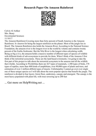 Research Paper On Amazon Rainforest
Calvin Al Ashkar
Mrs. Beary
Envormental Sciences
11/10/17
The Amazon Rainforest Covering more than forty percent of South America is the Amazon
Rainforest. It s known for being the largest rainforest on the planet. Most of the jungle lies in
Brazil. The Amazon Rainforest also holds the Amazon River. According to the National Science
Foundation, the amazon river is the longest river in the world by volume and contains twenty
percent of the Earths freshwater. But the Nile River is the longest when calculating width.
Being as big a it is, the amazon holds a massive number of dfferent types of species of wildlife
with different kinds of sub ecosystems to provide for them. When I think of the Amazon I first
think of the terrestrial ecosystems. These are the land based eviroments. I m going to take the
first part of this project to talk about the terrestrial ecosystem in the amazon and all the wildlife
that it holds. According to WorldAtlas there are 427 types of mammals, 1,300 types of birds, 378
types of reptiles, more than 400 kinds of amphibians, over 80,000 types of plants and trees, and
estimation of over 2 million differnt types of insects. Unfortunatley I cannot go over ever single
one of these unique species so I will talk about the more popular species that benefit the jungle. The
rainforest is divided in four layers: forest floor, understory, canopy and emergent. The canopy is the
most heavy populated with plant life, with trees towering up to 200 feet
... Get more on HelpWriting.net ...
 