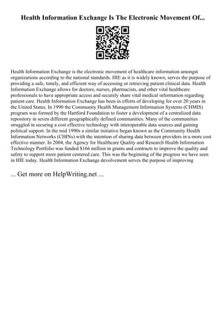 Health Information Exchange Is The Electronic Movement Of...
Health Information Exchange is the electronic movement of healthcare information amongst
organizations according to the national standards. HIE as it is widely known, serves the purpose of
providing a safe, timely, and efficient way of accessing or retrieving patient clinical data. Health
Information Exchange allows for doctors, nurses, pharmacists, and other vital healthcare
professionals to have appropriate access and securely share vital medical information regarding
patient care. Health Information Exchange has been in efforts of developing for over 20 years in
the United States. In 1990 the Community Health Management Information Systems (CHMIS)
program was formed by the Hartford Foundation to foster a development of a centralized data
repository in seven different geographically defined communities. Many of the communities
struggled in securing a cost effective technology with interoperable data sources and gaining
political support. In the mid 1990s a similar initiative began known as the Community Health
Information Networks (CHINs) with the intention of sharing data between providers in a more cost
effective manner. In 2004, the Agency for Healthcare Quality and Research Health Information
Technology Portfolio was funded $166 million in grants and contracts to improve the quality and
safety to support more patient centered care. This was the beginning of the progress we have seen
in HIE today. Health Information Exchange devolvement serves the purpose of improving
... Get more on HelpWriting.net ...
 