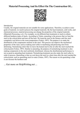 Material Processing And Its Effect On The Construction Of...
Introduction
Usually, the original materials are not suitable for some applications. Therefore, to achieve some
goals of material, we need to process the original materials. By the heat treatment, cold works, and
chemical processes, material processing can change the properties of the original materials
(Materials Processing, n.d.). For example, we do different heat treatments to steels to obtain
different hardness types of steels. According to Totten, annealing is the process that we heat the
steel to the critical point and turn off the heat. We keep the steel in the furnace until the steel
completely cool down to the room temperature (Totten, 1997). The purpose is to make the
distribution of the components uniform in the steel. This process can improve the mechanical
properties of the steel, such as making steel softer to machining and protecting steel from
deforming. Normalizing refers that we leave the heated steel in the air after the steel reached the
critical point (Totten, 1997). Similar to annealing, the purpose of normalizing treatment is also
making components in the steel uniformly distributed, whereas the distributional performance is
not as good as annealing heat treatment. Normalizing treatment can also make the steel softer in
order to process. Quenching is that we cool down the steel in a short time after the steel reached the
critical point, such as quenching steel in water (Totten, 1997). The reason we do quenching is that
it can increase the hardness and
... Get more on HelpWriting.net ...
 