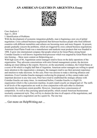 AN AMERICAN GAUCHO IN ARGENTINA Essay
Case Analysis 1
Sept 11, 2014
I. Identification of Problems
With the development of economic integration globally, man is beginning a new era of global
negotiation. Cross cultural business negotiations that between business people who from different
countries with different mentalities and cultures are becoming more and more frequent. At present,
people gradually concern the problems, which are triggered by cross cultural business negotiations.
American Great Plains Foods was a manufacturer and marketer meat products that was founded in
1896. It grew into international company that people relied on for Great Plains strong brand.
Comidas Gaucho is well known Argentina food processor which was targeted by Great Plains look
into forming ... Show more content on Helpwriting.net ...
With high score of 86, Argentinian senior managers tend to focus on the daily operations of the
organization. They advocate conscientious with strict formal management system, the decision
making are must talking to the experts. However, on the uncertainty avoidance, the United States at
a score of 46 which is roughly half that of Argentina. American senior managers are willing to spend
more attention to the organization s strategies, the managers tend to use their personal experience
and intuition to make decisions. In this case, Peter was anxious to make a showing alliances and
intentions. Even Comidas Gaucho managers eschewing his proposal, or they cannot make such
important decision in any time soon, Peter have tried to established the strategic alliance with
Comidas Gaucho out many times. As mentioned before, Comidas Gaucho is a high UA
organization which is like a precision machine, its parts match exactly an integral part of. The staffs
in all levels of the organization are work in close conjunction with each other to eliminate
uncertainty the maximum extent possible. However, Americans have consciousness of
competition. As well as they pursuing speed and profits, which created American businessman
resolutely commercial style. They will try to shorten the time in all aspects of the negotiations, and
strive to make each a negotiation can be a quick fix. The one true
... Get more on HelpWriting.net ...
 